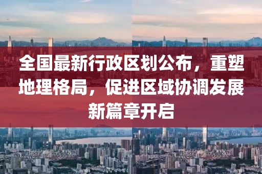 全國最新行政區(qū)劃公布，重塑地理格局，促進區(qū)域協(xié)調(diào)發(fā)展新篇章開啟
