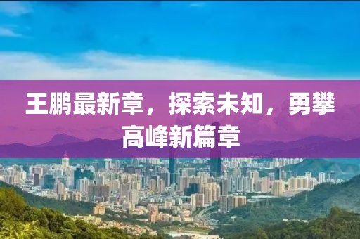 王鵬最新章，探索未知，勇攀高峰新篇章