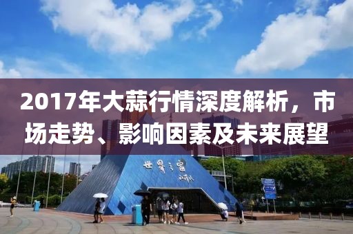 2017年大蒜行情深度解析，市場(chǎng)走勢(shì)、影響因素及未來(lái)展望