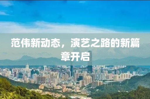 范偉新動(dòng)態(tài)，演藝之路的新篇章開(kāi)啟