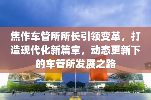 焦作車管所所長引領變革，打造現(xiàn)代化新篇章，動態(tài)更新下的車管所發(fā)展之路