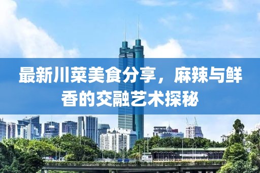 最新川菜美食分享，麻辣與鮮香的交融藝術(shù)探秘