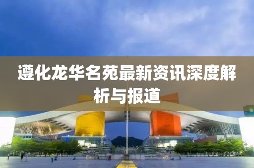 遵化龍華名苑最新資訊深度解析與報道