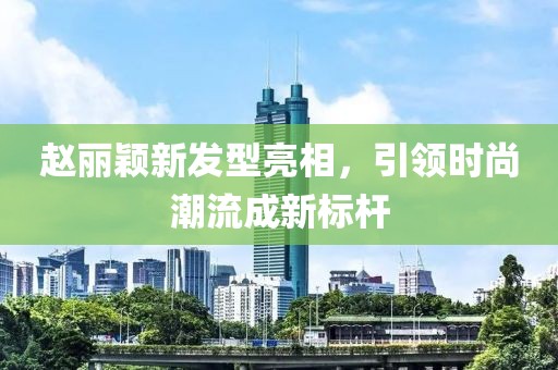 趙麗穎新發(fā)型亮相，引領(lǐng)時(shí)尚潮流成新標(biāo)桿