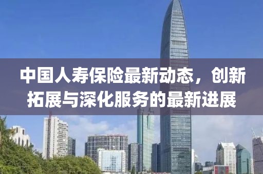 中國人壽保險(xiǎn)最新動(dòng)態(tài)，創(chuàng)新拓展與深化服務(wù)的最新進(jìn)展