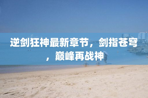 逆劍狂神最新章節(jié)，劍指蒼穹，巔峰再戰(zhàn)神