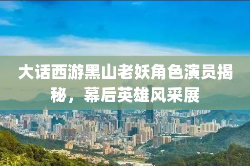 大話西游黑山老妖角色演員揭秘，幕后英雄風采展