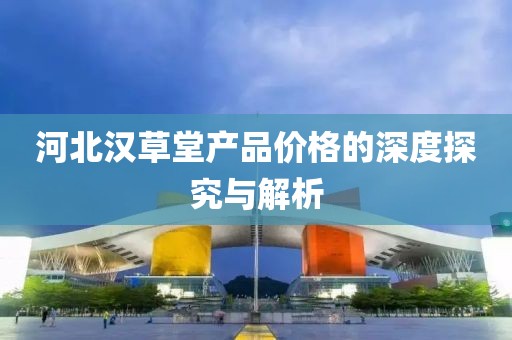 河北漢草堂產(chǎn)品價(jià)格的深度探究與解析