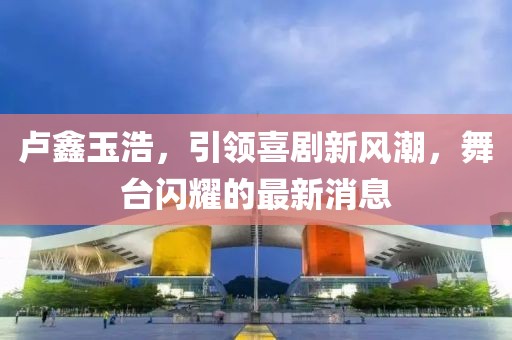 盧鑫玉浩，引領(lǐng)喜劇新風(fēng)潮，舞臺(tái)閃耀的最新消息