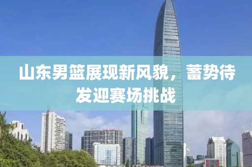 山東男籃展現(xiàn)新風(fēng)貌，蓄勢(shì)待發(fā)迎賽場(chǎng)挑戰(zhàn)
