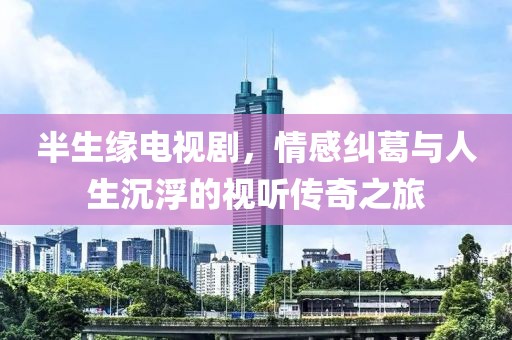 半生緣電視劇，情感糾葛與人生沉浮的視聽傳奇之旅