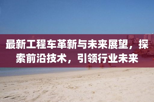 最新工程車革新與未來展望，探索前沿技術(shù)，引領(lǐng)行業(yè)未來