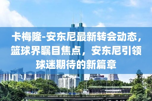 卡梅隆-安東尼最新轉(zhuǎn)會(huì)動(dòng)態(tài)，籃球界矚目焦點(diǎn)，安東尼引領(lǐng)球迷期待的新篇章
