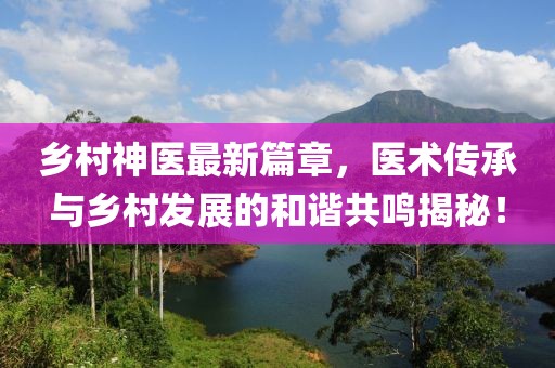 鄉(xiāng)村神醫(yī)最新篇章，醫(yī)術(shù)傳承與鄉(xiāng)村發(fā)展的和諧共鳴揭秘！