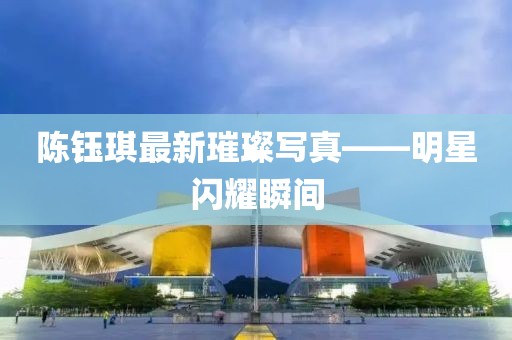 陳鈺琪最新璀璨寫真——明星閃耀瞬間