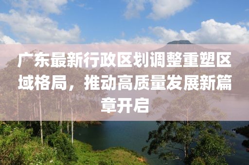 廣東最新行政區(qū)劃調整重塑區(qū)域格局，推動高質量發(fā)展新篇章開啟