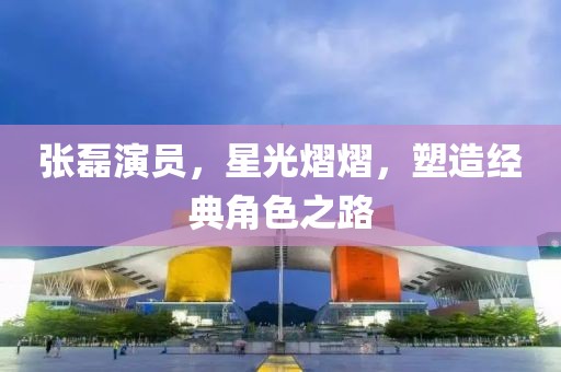 張磊演員，星光熠熠，塑造經(jīng)典角色之路