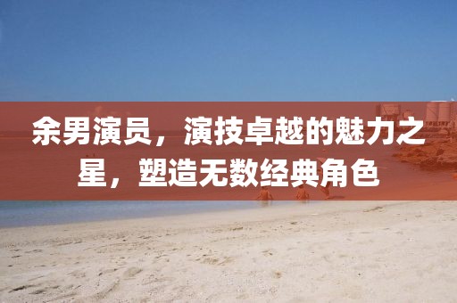 余男演員，演技卓越的魅力之星，塑造無數(shù)經(jīng)典角色