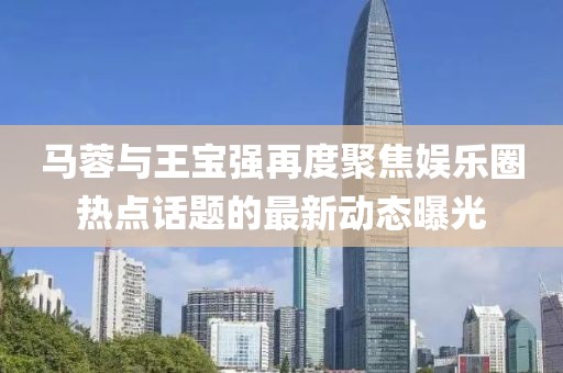 馬蓉與王寶強再度聚焦娛樂圈熱點話題的最新動態(tài)曝光