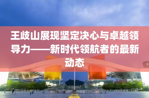 王歧山展現(xiàn)堅定決心與卓越領(lǐng)導(dǎo)力——新時代領(lǐng)航者的最新動態(tài)