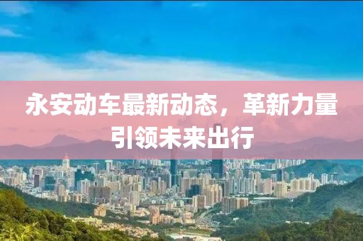 永安動(dòng)車最新動(dòng)態(tài)，革新力量引領(lǐng)未來(lái)出行