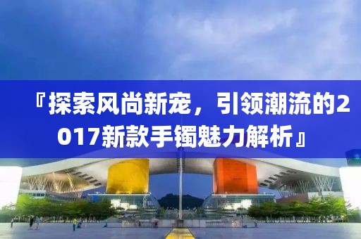 『探索風(fēng)尚新寵，引領(lǐng)潮流的2017新款手鐲魅力解析』
