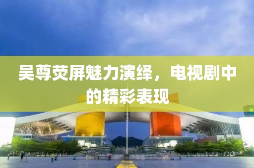 吳尊熒屏魅力演繹，電視劇中的精彩表現(xiàn)