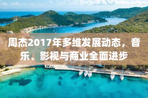 周杰2017年多維發(fā)展動態(tài)，音樂、影視與商業(yè)全面進步