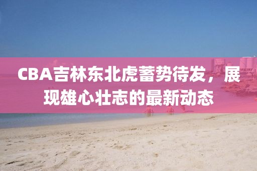 CBA吉林東北虎蓄勢(shì)待發(fā)，展現(xiàn)雄心壯志的最新動(dòng)態(tài)