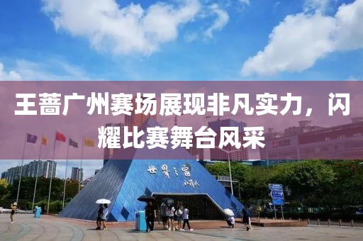 王薔廣州賽場(chǎng)展現(xiàn)非凡實(shí)力，閃耀比賽舞臺(tái)風(fēng)采