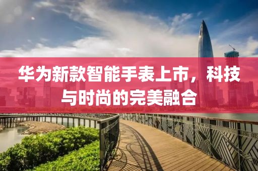 華為新款智能手表上市，科技與時(shí)尚的完美融合