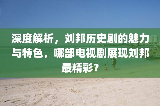 深度解析，劉邦歷史劇的魅力與特色，哪部電視劇展現(xiàn)劉邦最精彩？