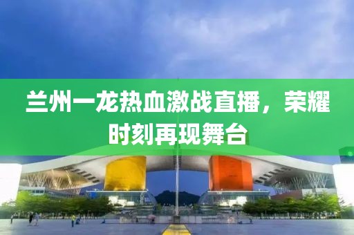 蘭州一龍熱血激戰(zhàn)直播，榮耀時(shí)刻再現(xiàn)舞臺(tái)