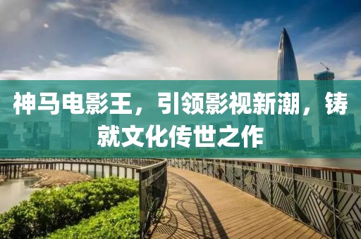 神馬電影王，引領(lǐng)影視新潮，鑄就文化傳世之作