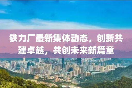 鐵力廠最新集體動態(tài)，創(chuàng)新共建卓越，共創(chuàng)未來新篇章