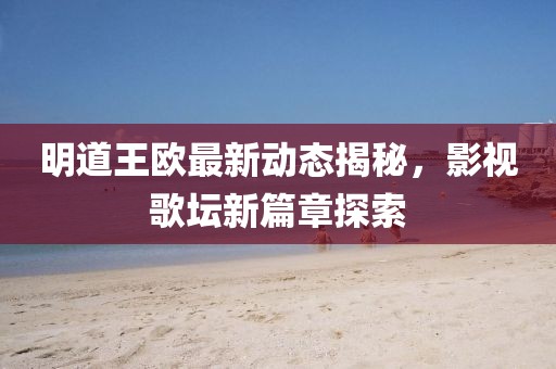 明道王歐最新動(dòng)態(tài)揭秘，影視歌壇新篇章探索
