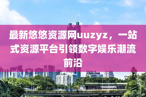 最新悠悠資源網(wǎng)uuzyz，一站式資源平臺引領(lǐng)數(shù)字娛樂潮流前沿