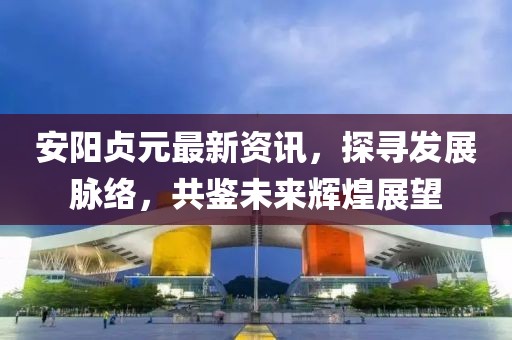 安陽貞元最新資訊，探尋發(fā)展脈絡(luò)，共鑒未來輝煌展望