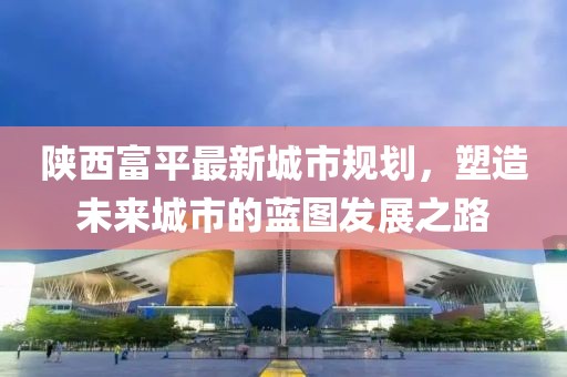 陜西富平最新城市規(guī)劃，塑造未來城市的藍(lán)圖發(fā)展之路