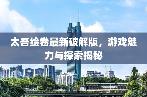 太吾繪卷最新破解版，游戲魅力與探索揭秘