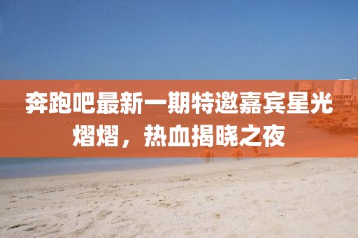奔跑吧最新一期特邀嘉賓星光熠熠，熱血揭曉之夜