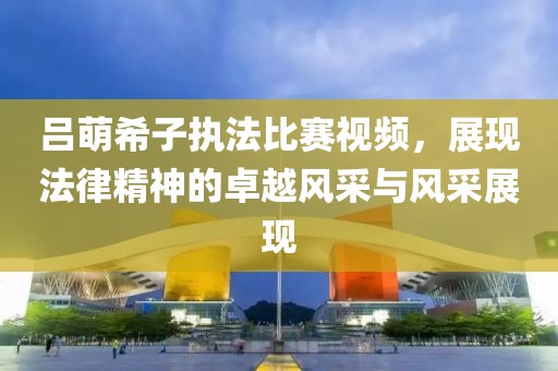 呂萌希子執(zhí)法比賽視頻，展現(xiàn)法律精神的卓越風(fēng)采與風(fēng)采展現(xiàn)