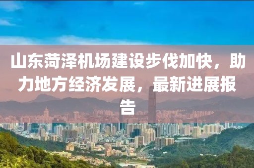 山東菏澤機(jī)場(chǎng)建設(shè)步伐加快，助力地方經(jīng)濟(jì)發(fā)展，最新進(jìn)展報(bào)告