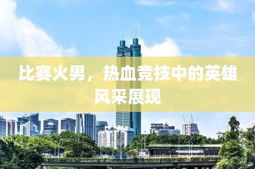 比賽火男，熱血競技中的英雄風(fēng)采展現(xiàn)