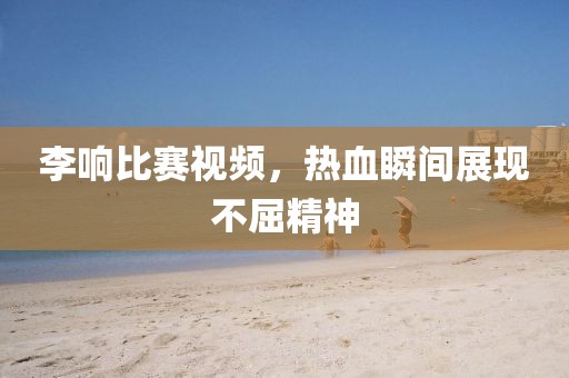 李響比賽視頻，熱血瞬間展現(xiàn)不屈精神