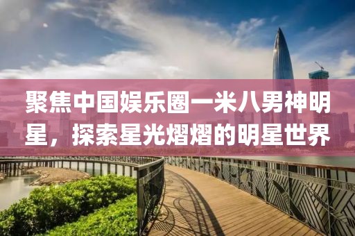 聚焦中國娛樂圈一米八男神明星，探索星光熠熠的明星世界