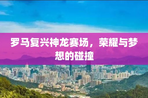 羅馬復(fù)興神龍賽場，榮耀與夢想的碰撞