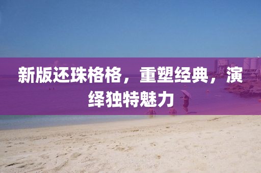 新版還珠格格，重塑經(jīng)典，演繹獨(dú)特魅力