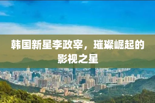 韓國新星李政宰，璀璨崛起的影視之星