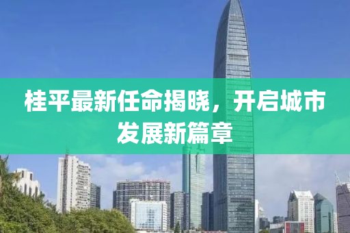 桂平最新任命揭曉，開啟城市發(fā)展新篇章